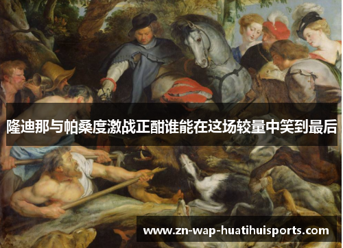 隆迪那与帕桑度激战正酣谁能在这场较量中笑到最后 隆迪那与帕桑度激战正酣谁能在这场较量中笑到最后